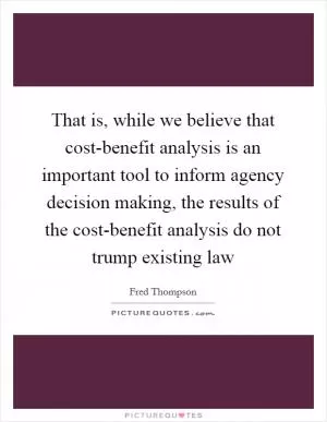 That is, while we believe that cost-benefit analysis is an important tool to inform agency decision making, the results of the cost-benefit analysis do not trump existing law Picture Quote #1