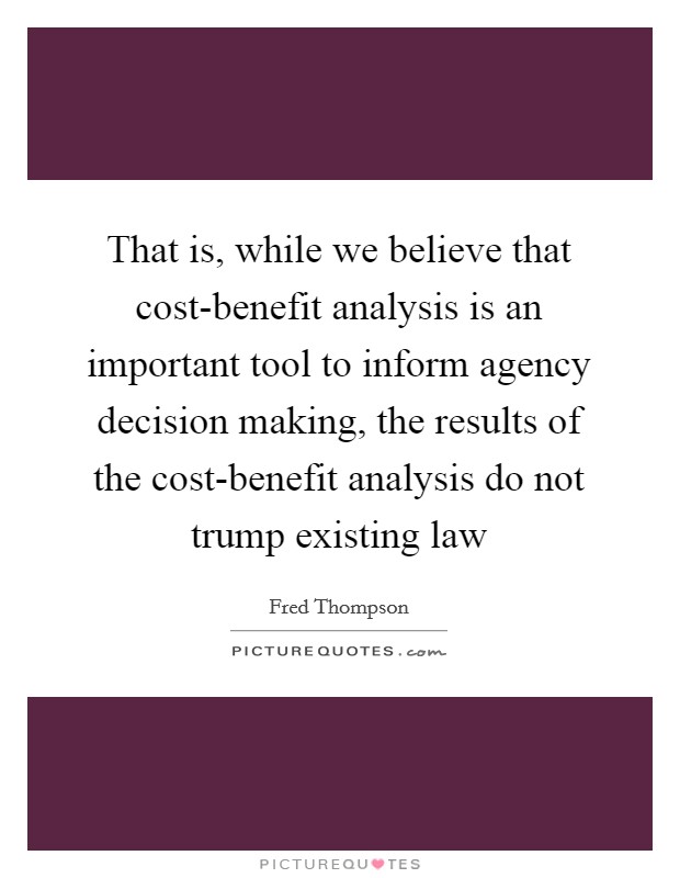 That is, while we believe that cost-benefit analysis is an important tool to inform agency decision making, the results of the cost-benefit analysis do not trump existing law Picture Quote #1