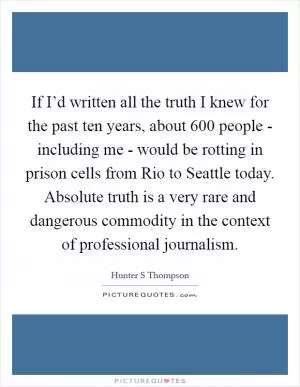 If I’d written all the truth I knew for the past ten years, about 600 people - including me - would be rotting in prison cells from Rio to Seattle today. Absolute truth is a very rare and dangerous commodity in the context of professional journalism Picture Quote #1