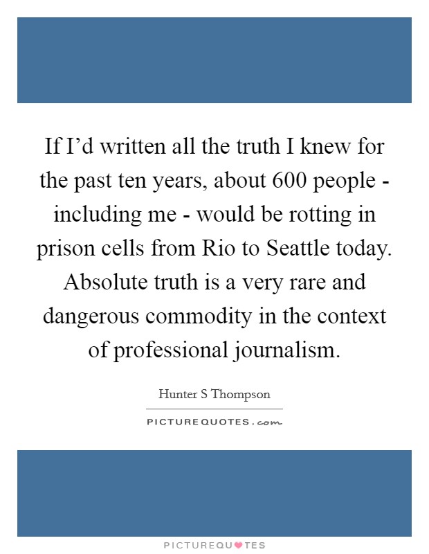 If I'd written all the truth I knew for the past ten years, about 600 people - including me - would be rotting in prison cells from Rio to Seattle today. Absolute truth is a very rare and dangerous commodity in the context of professional journalism Picture Quote #1