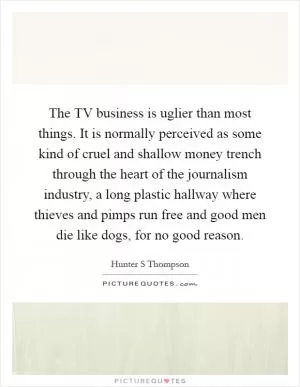 The TV business is uglier than most things. It is normally perceived as some kind of cruel and shallow money trench through the heart of the journalism industry, a long plastic hallway where thieves and pimps run free and good men die like dogs, for no good reason Picture Quote #1