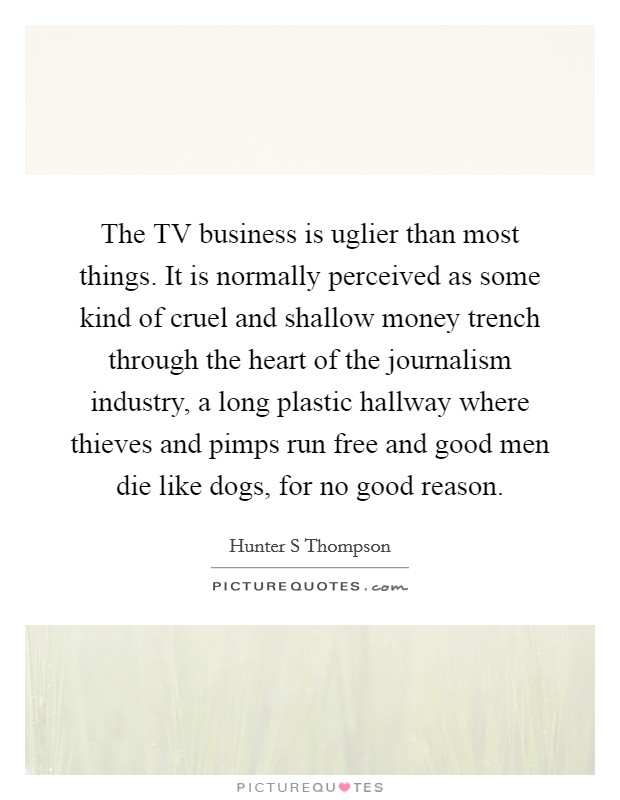 The TV business is uglier than most things. It is normally perceived as some kind of cruel and shallow money trench through the heart of the journalism industry, a long plastic hallway where thieves and pimps run free and good men die like dogs, for no good reason Picture Quote #1