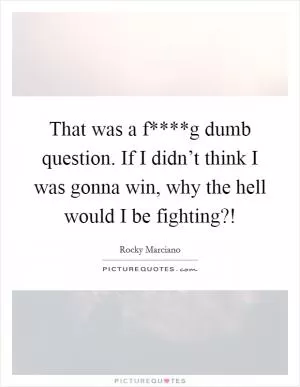 That was a f****g dumb question. If I didn’t think I was gonna win, why the hell would I be fighting?! Picture Quote #1