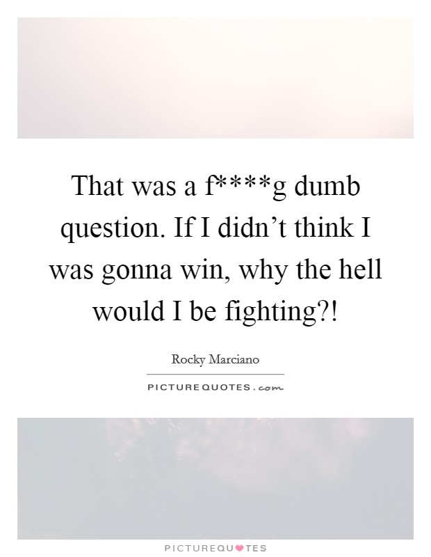 That was a f****g dumb question. If I didn't think I was gonna win, why the hell would I be fighting?! Picture Quote #1