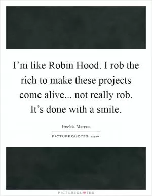 I’m like Robin Hood. I rob the rich to make these projects come alive... not really rob. It’s done with a smile Picture Quote #1