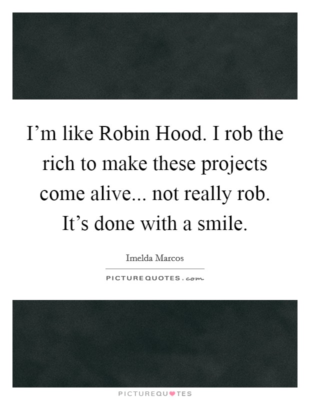 I'm like Robin Hood. I rob the rich to make these projects come alive... not really rob. It's done with a smile Picture Quote #1