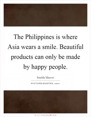 The Philippines is where Asia wears a smile. Beautiful products can only be made by happy people Picture Quote #1