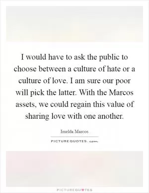 I would have to ask the public to choose between a culture of hate or a culture of love. I am sure our poor will pick the latter. With the Marcos assets, we could regain this value of sharing love with one another Picture Quote #1
