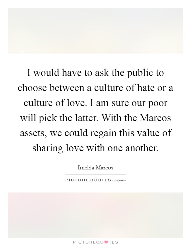 I would have to ask the public to choose between a culture of hate or a culture of love. I am sure our poor will pick the latter. With the Marcos assets, we could regain this value of sharing love with one another Picture Quote #1