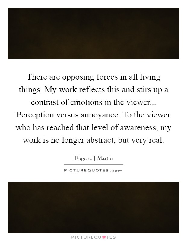 There are opposing forces in all living things. My work reflects this and stirs up a contrast of emotions in the viewer... Perception versus annoyance. To the viewer who has reached that level of awareness, my work is no longer abstract, but very real Picture Quote #1