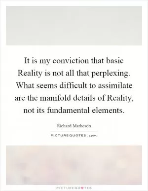 It is my conviction that basic Reality is not all that perplexing. What seems difficult to assimilate are the manifold details of Reality, not its fundamental elements Picture Quote #1