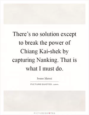 There’s no solution except to break the power of Chiang Kai-shek by capturing Nanking. That is what I must do Picture Quote #1