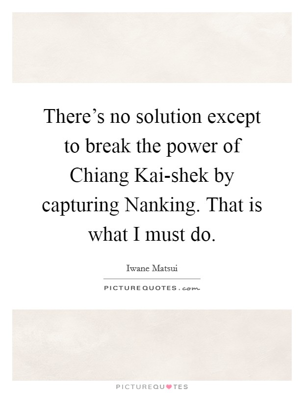 There's no solution except to break the power of Chiang Kai-shek by capturing Nanking. That is what I must do Picture Quote #1