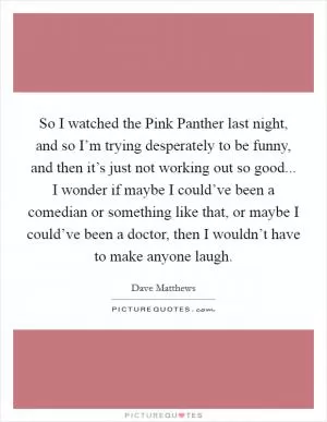 So I watched the Pink Panther last night, and so I’m trying desperately to be funny, and then it’s just not working out so good... I wonder if maybe I could’ve been a comedian or something like that, or maybe I could’ve been a doctor, then I wouldn’t have to make anyone laugh Picture Quote #1