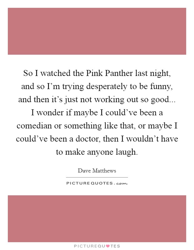So I watched the Pink Panther last night, and so I'm trying desperately to be funny, and then it's just not working out so good... I wonder if maybe I could've been a comedian or something like that, or maybe I could've been a doctor, then I wouldn't have to make anyone laugh Picture Quote #1