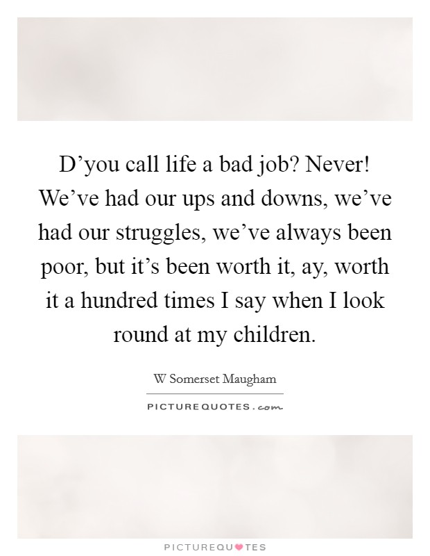 D'you call life a bad job? Never! We've had our ups and downs, we've had our struggles, we've always been poor, but it's been worth it, ay, worth it a hundred times I say when I look round at my children Picture Quote #1
