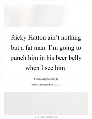 Ricky Hatton ain’t nothing but a fat man. I’m going to punch him in his beer belly when I see him Picture Quote #1