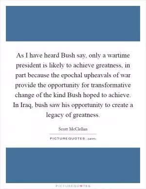 As I have heard Bush say, only a wartime president is likely to achieve greatness, in part because the epochal upheavals of war provide the opportunity for transformative change of the kind Bush hoped to achieve. In Iraq, bush saw his opportunity to create a legacy of greatness Picture Quote #1