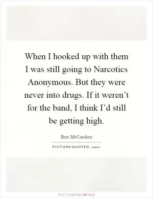 When I hooked up with them I was still going to Narcotics Anonymous. But they were never into drugs. If it weren’t for the band, I think I’d still be getting high Picture Quote #1