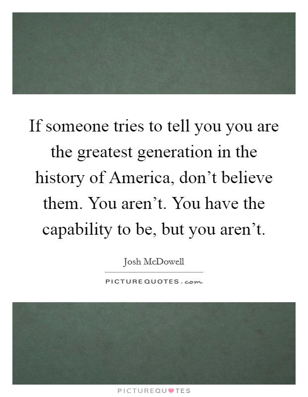 If someone tries to tell you you are the greatest generation in the history of America, don't believe them. You aren't. You have the capability to be, but you aren't Picture Quote #1