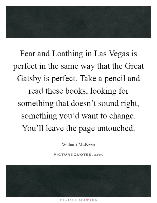 Fear and Loathing in Las Vegas is perfect in the same way that the Great Gatsby is perfect. Take a pencil and read these books, looking for something that doesn't sound right, something you'd want to change. You'll leave the page untouched Picture Quote #1