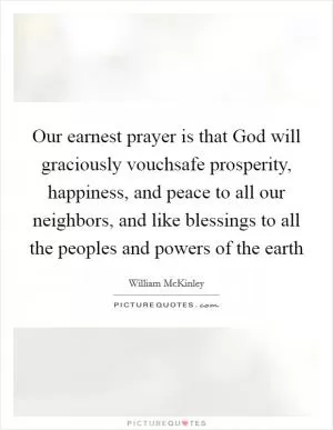 Our earnest prayer is that God will graciously vouchsafe prosperity, happiness, and peace to all our neighbors, and like blessings to all the peoples and powers of the earth Picture Quote #1