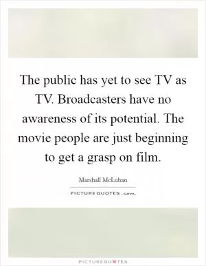 The public has yet to see TV as TV. Broadcasters have no awareness of its potential. The movie people are just beginning to get a grasp on film Picture Quote #1