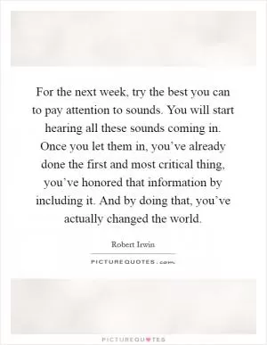 For the next week, try the best you can to pay attention to sounds. You will start hearing all these sounds coming in. Once you let them in, you’ve already done the first and most critical thing, you’ve honored that information by including it. And by doing that, you’ve actually changed the world Picture Quote #1