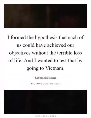I formed the hypothesis that each of us could have achieved our objectives without the terrible loss of life. And I wanted to test that by going to Vietnam Picture Quote #1
