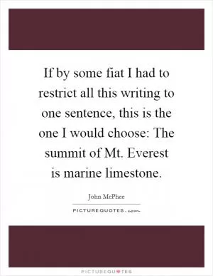 If by some fiat I had to restrict all this writing to one sentence, this is the one I would choose: The summit of Mt. Everest is marine limestone Picture Quote #1
