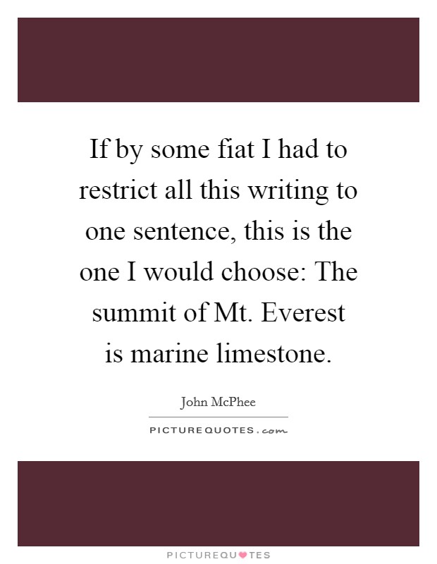 If by some fiat I had to restrict all this writing to one sentence, this is the one I would choose: The summit of Mt. Everest is marine limestone Picture Quote #1
