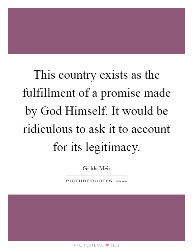 This country exists as the fulfillment of a promise made by God Himself. It would be ridiculous to ask it to account for its legitimacy Picture Quote #1