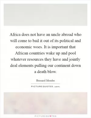 Africa does not have an uncle abroad who will come to bail it out of its political and economic woes. It is important that African countries wake up and pool whatever resources they have and jointly deal elements pulling our continent down a death blow Picture Quote #1