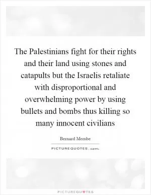The Palestinians fight for their rights and their land using stones and catapults but the Israelis retaliate with disproportional and overwhelming power by using bullets and bombs thus killing so many innocent civilians Picture Quote #1