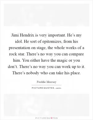 Jimi Hendrix is very important. He’s my idol. He sort of epitomizes, from his presentation on stage, the whole works of a rock star. There’s no way you can compare him. You either have the magic or you don’t. There’s no way you can work up to it. There’s nobody who can take his place Picture Quote #1