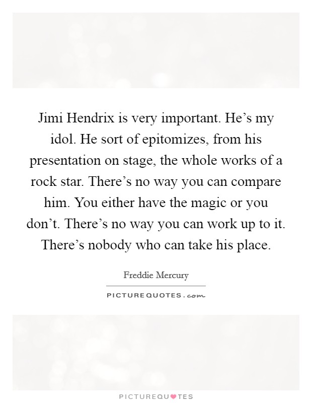 Jimi Hendrix is very important. He's my idol. He sort of epitomizes, from his presentation on stage, the whole works of a rock star. There's no way you can compare him. You either have the magic or you don't. There's no way you can work up to it. There's nobody who can take his place Picture Quote #1