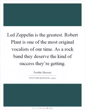 Led Zeppelin is the greatest. Robert Plant is one of the most original vocalists of our time. As a rock band they deserve the kind of success they’re getting Picture Quote #1