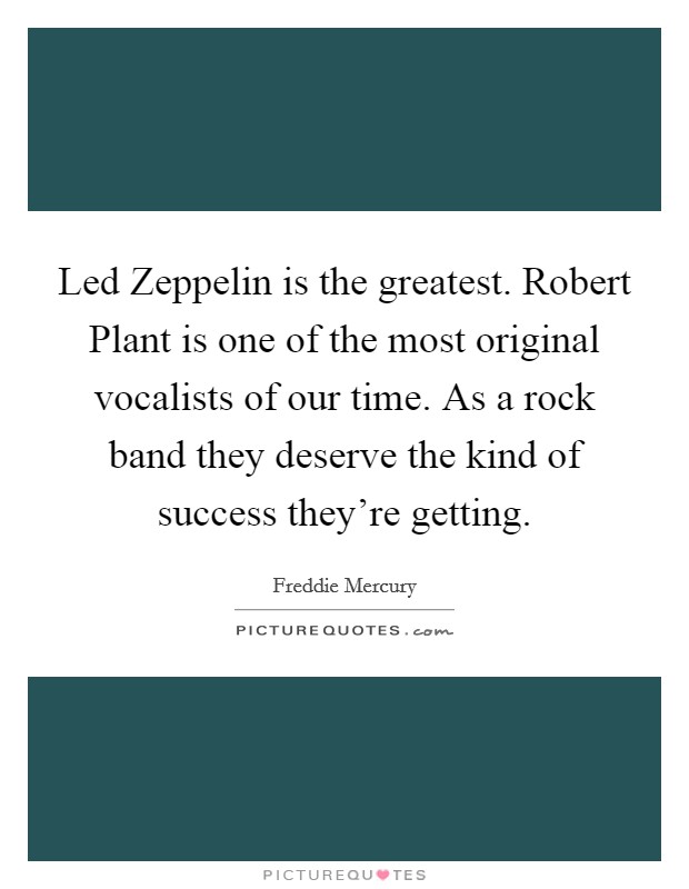 Led Zeppelin is the greatest. Robert Plant is one of the most original vocalists of our time. As a rock band they deserve the kind of success they're getting Picture Quote #1