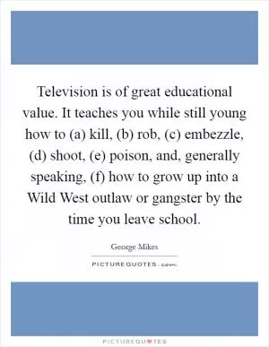 Television is of great educational value. It teaches you while still young how to (a) kill, (b) rob, (c) embezzle, (d) shoot, (e) poison, and, generally speaking, (f) how to grow up into a Wild West outlaw or gangster by the time you leave school Picture Quote #1