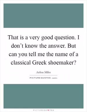 That is a very good question. I don’t know the answer. But can you tell me the name of a classical Greek shoemaker? Picture Quote #1