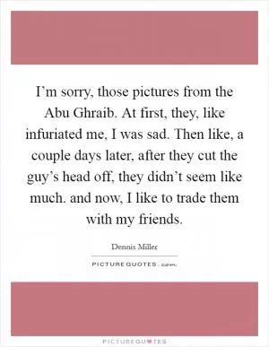 I’m sorry, those pictures from the Abu Ghraib. At first, they, like infuriated me, I was sad. Then like, a couple days later, after they cut the guy’s head off, they didn’t seem like much. and now, I like to trade them with my friends Picture Quote #1