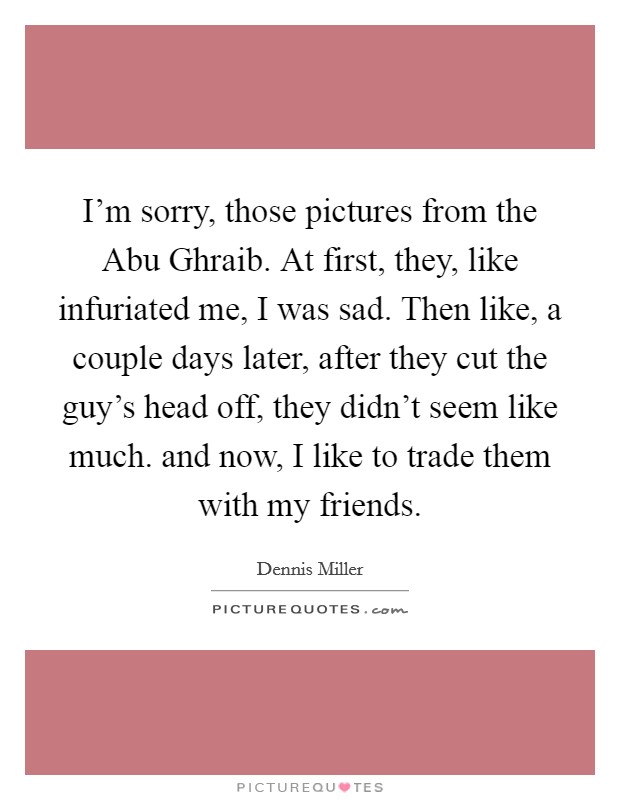 I'm sorry, those pictures from the Abu Ghraib. At first, they, like infuriated me, I was sad. Then like, a couple days later, after they cut the guy's head off, they didn't seem like much. and now, I like to trade them with my friends Picture Quote #1