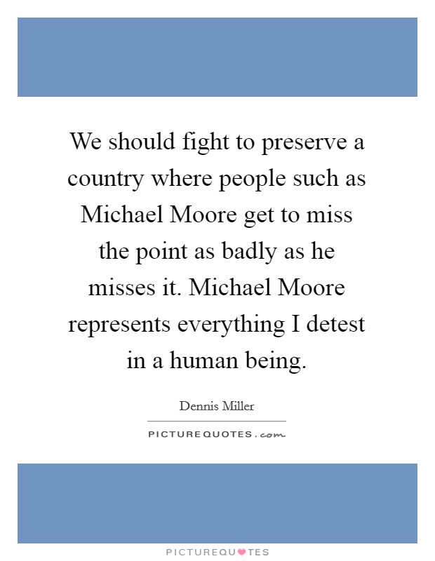 We should fight to preserve a country where people such as Michael Moore get to miss the point as badly as he misses it. Michael Moore represents everything I detest in a human being Picture Quote #1
