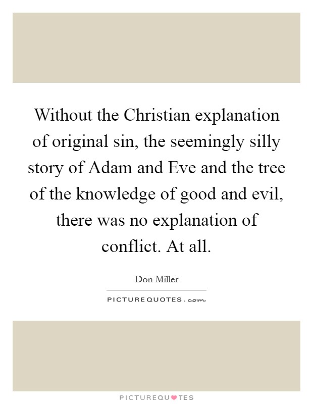 Without the Christian explanation of original sin, the seemingly silly story of Adam and Eve and the tree of the knowledge of good and evil, there was no explanation of conflict. At all Picture Quote #1