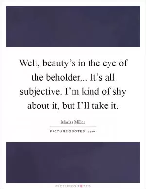 Well, beauty’s in the eye of the beholder... It’s all subjective. I’m kind of shy about it, but I’ll take it Picture Quote #1