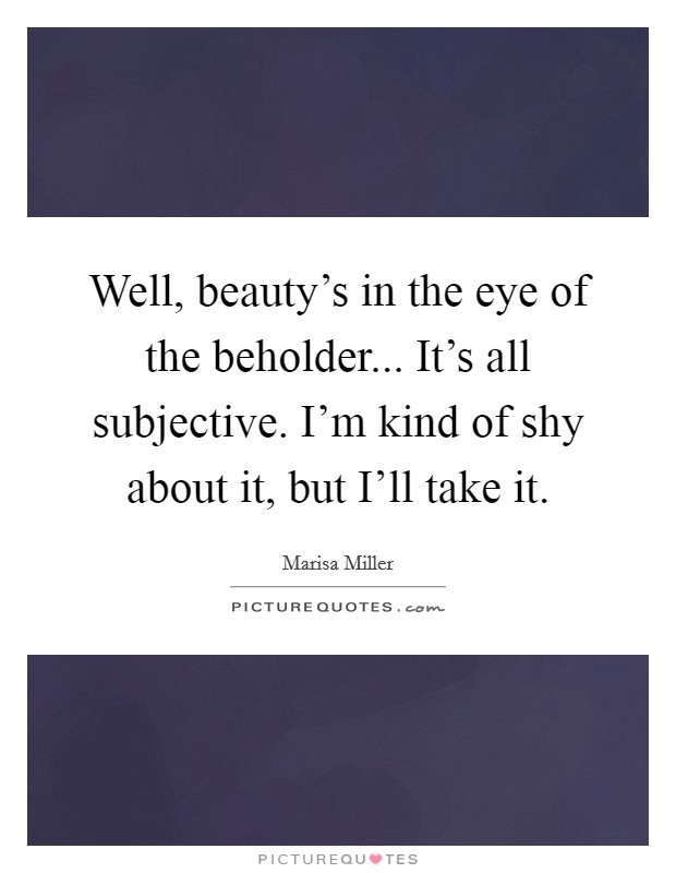 Well, beauty's in the eye of the beholder... It's all subjective. I'm kind of shy about it, but I'll take it Picture Quote #1