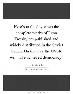 Here’s to the day when the complete works of Leon Trotsky are published and widely distributed in the Soviet Union. On that day the USSR will have achieved democracy! Picture Quote #1