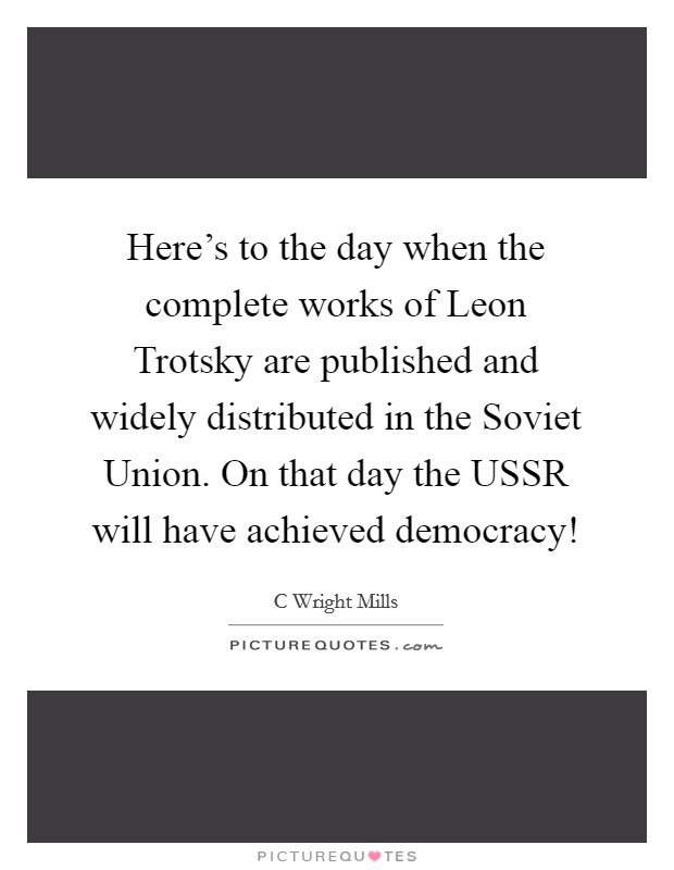 Here's to the day when the complete works of Leon Trotsky are published and widely distributed in the Soviet Union. On that day the USSR will have achieved democracy! Picture Quote #1