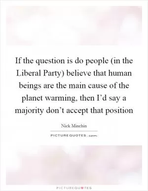 If the question is do people (in the Liberal Party) believe that human beings are the main cause of the planet warming, then I’d say a majority don’t accept that position Picture Quote #1