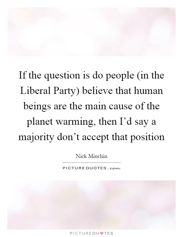 If the question is do people (in the Liberal Party) believe that human beings are the main cause of the planet warming, then I'd say a majority don't accept that position Picture Quote #1